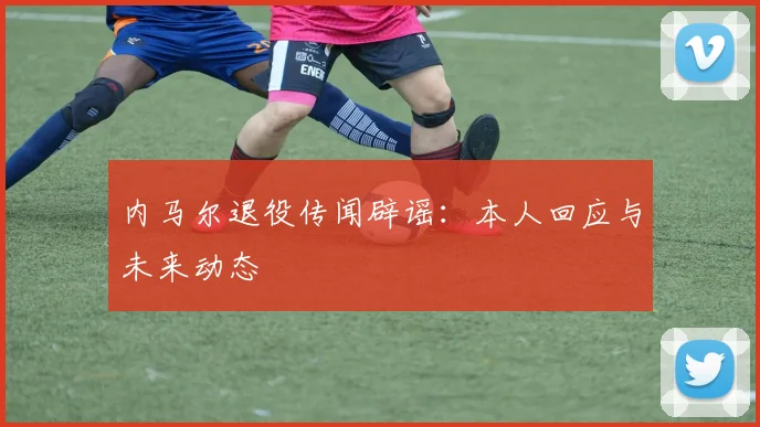 内马尔退役传闻辟谣:本人回应与未来动态