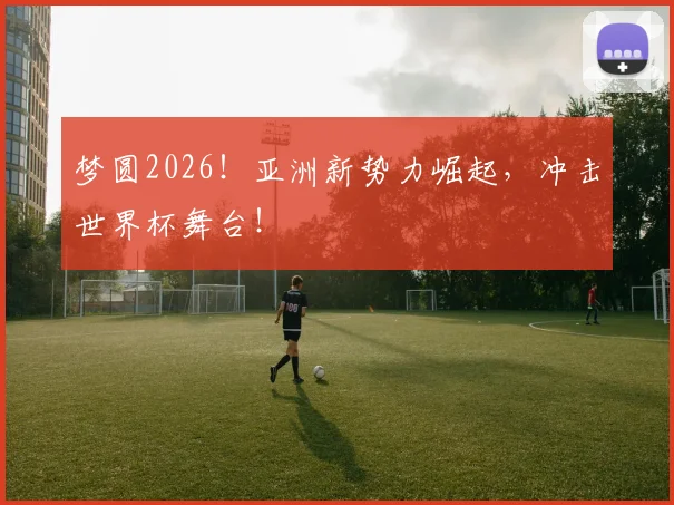 梦圆2026!亚洲新势力崛起,冲击世界杯舞台!