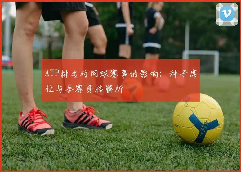 ATP排名对网球赛事的影响:种子席位与参赛资格解析