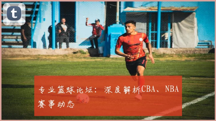 专业篮球论坛：深度解析CBA、NBA赛事动态