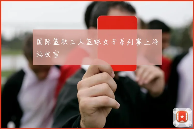 国际篮联三人篮球女子系列赛上海站收官