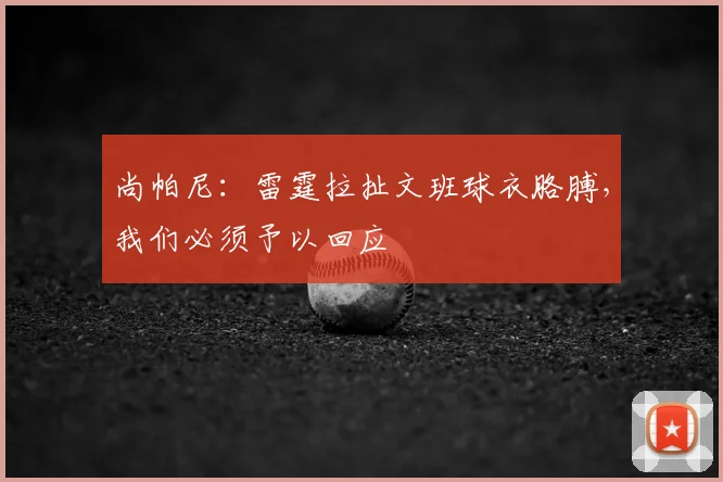 尚帕尼：雷霆拉扯文班球衣胳膊，我们必须予以回应