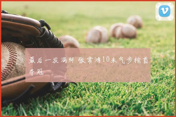 最后一发满环 张常鸿10米气步枪首夺冠