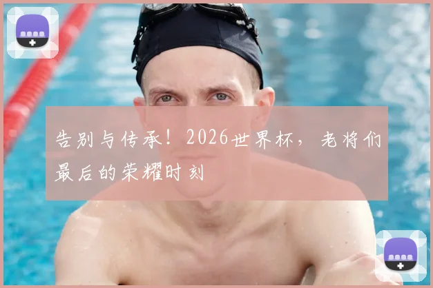 告别与传承!2026世界杯,老将们最后的荣耀时刻