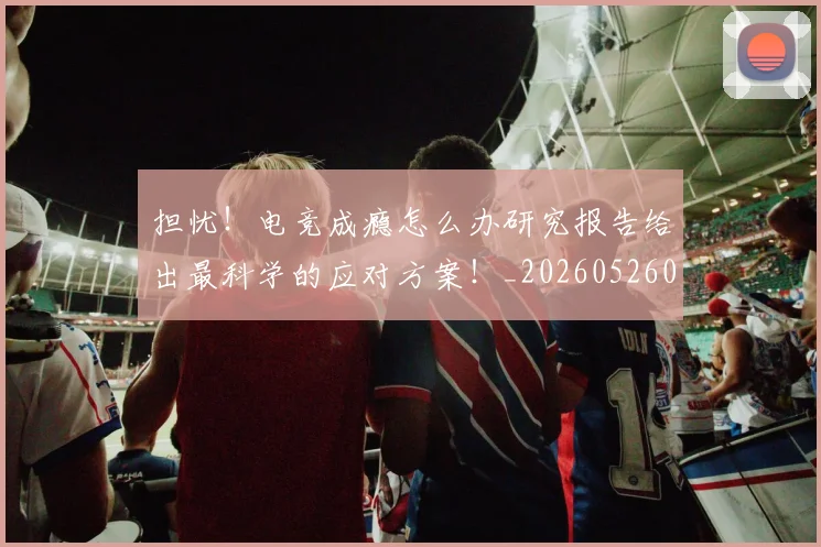 担忧!电竞成瘾怎么办研究报告给出最科学的应对方案!_20260526085115