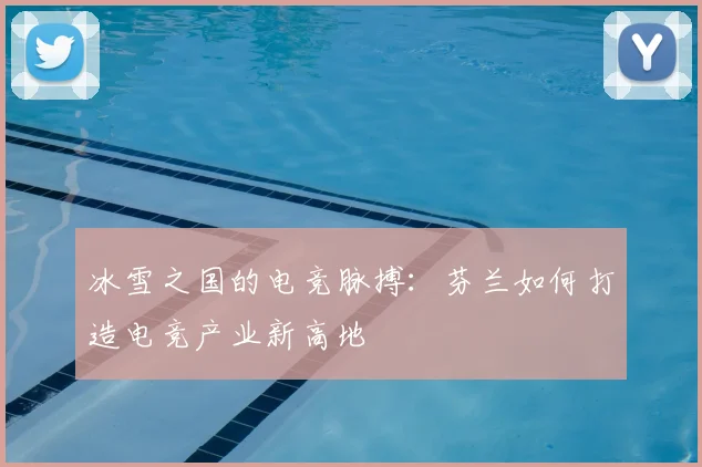 冰雪之国的电竞脉搏:芬兰如何打造电竞产业新高地
