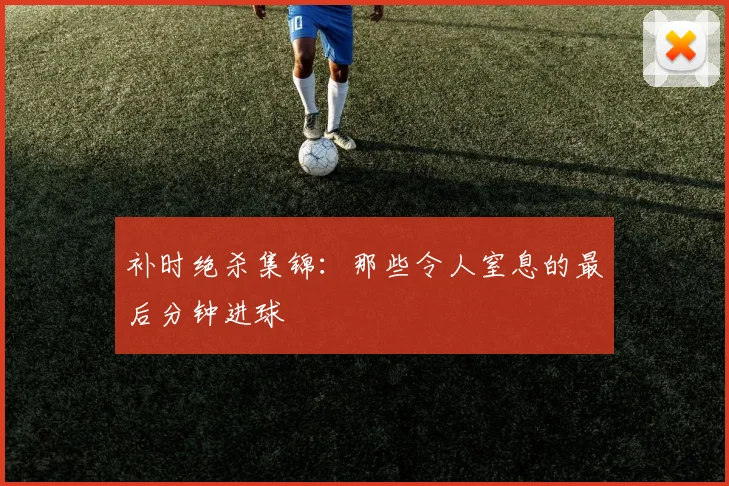补时绝杀集锦：那些令人窒息的最后分钟进球