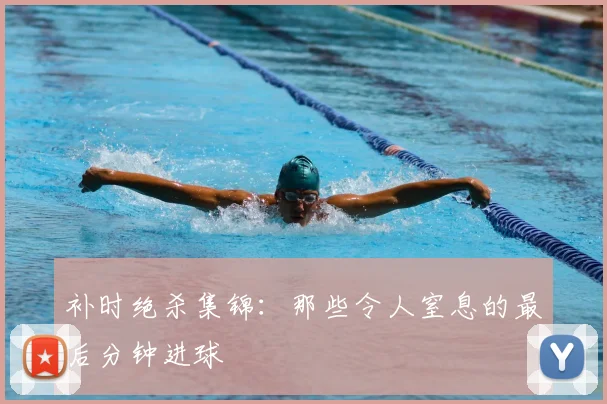 补时绝杀集锦:那些令人窒息的最后分钟进球