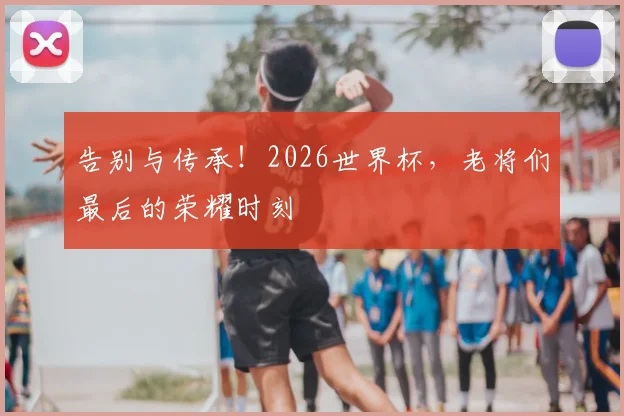 告别与传承！2026世界杯，老将们最后的荣耀时刻