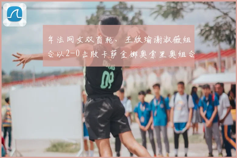 年法网女双首轮，王欣瑜谢淑薇组合以2-0击败卡萨金娜奥索里奥组合，闯过首轮关。