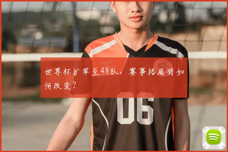 世界杯扩军至48队，赛事格局将如何改变？