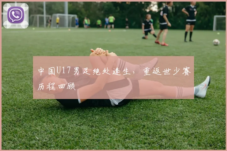 中国U17男足绝处逢生,重返世少赛历程回顾
