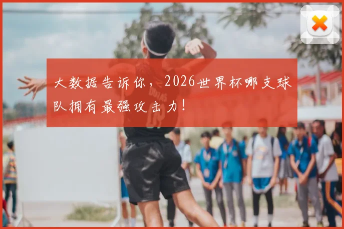 大数据告诉你,2026世界杯哪支球队拥有最强攻击力!