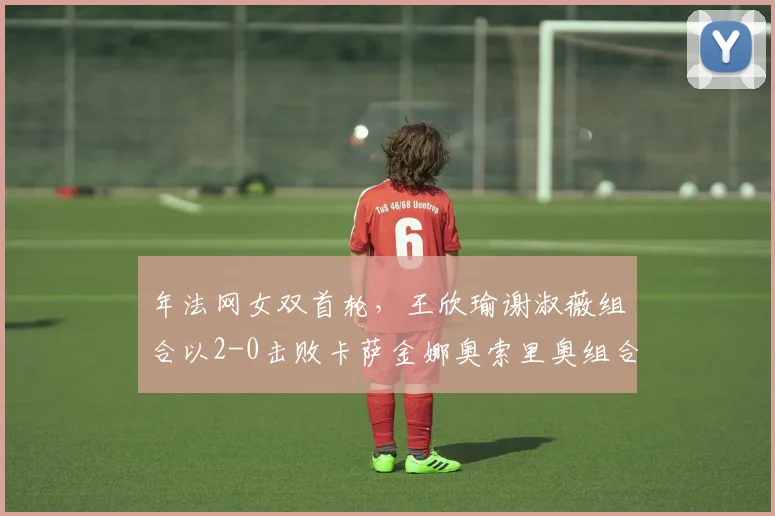 年法网女双首轮，王欣瑜谢淑薇组合以2-0击败卡萨金娜奥索里奥组合，闯过首轮关。