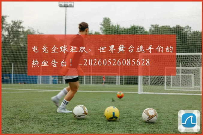 电竞全球狂欢，世界舞台选手们的热血告白！_20260526085628