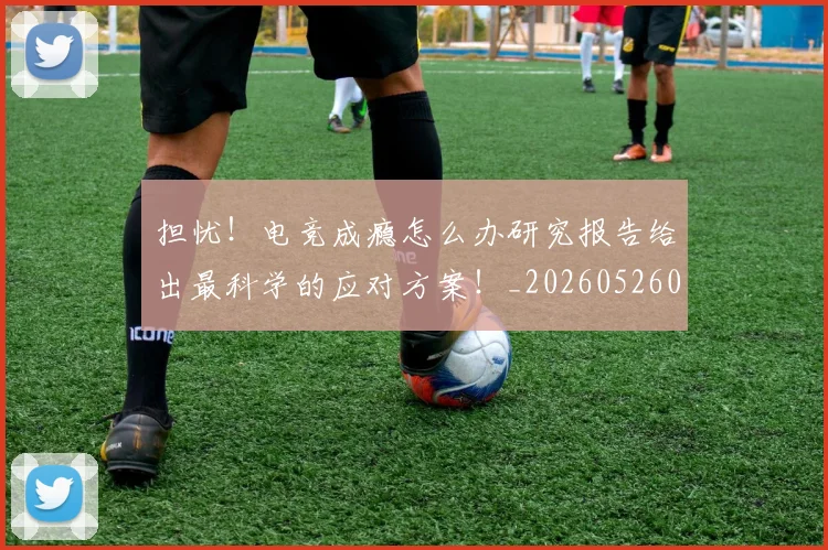 担忧!电竞成瘾怎么办研究报告给出最科学的应对方案!_20260526085115
