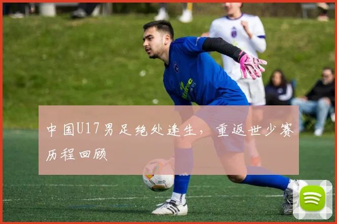 中国U17男足绝处逢生，重返世少赛历程回顾