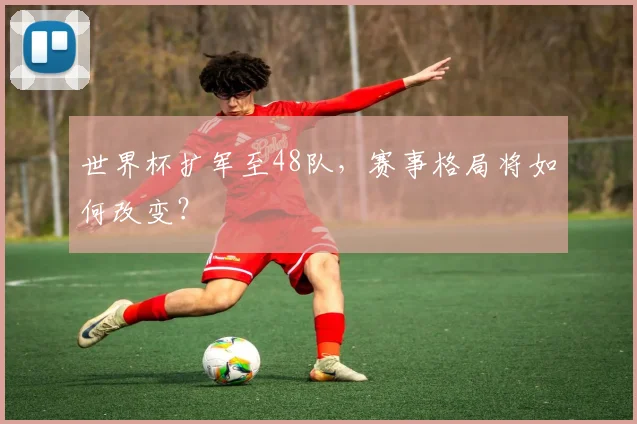 世界杯扩军至48队，赛事格局将如何改变？