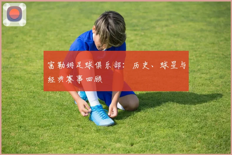 富勒姆足球俱乐部:历史、球星与经典赛事回顾